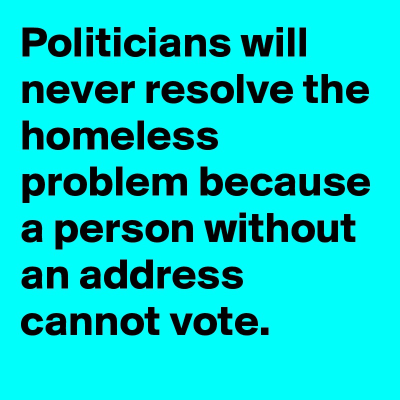 Politicians will never resolve the homeless problem because a person without an address cannot vote.  