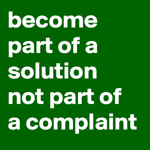 become part of a solution not part of a complaint