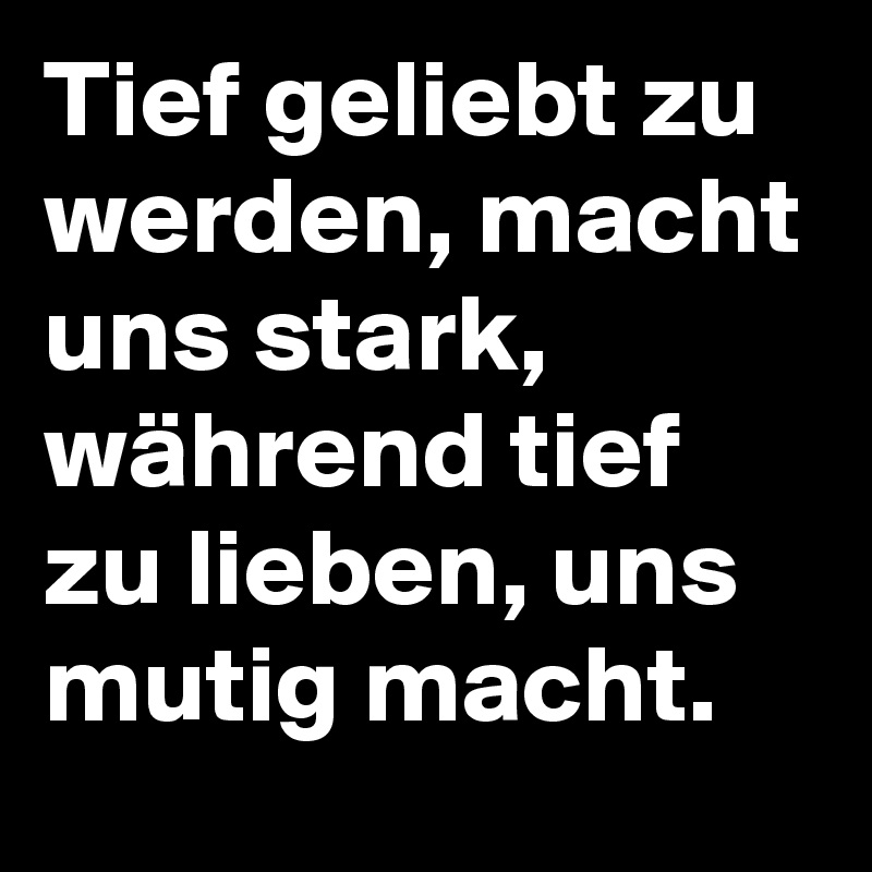 Tief geliebt zu werden, macht uns stark, während tief zu lieben, uns mutig macht.