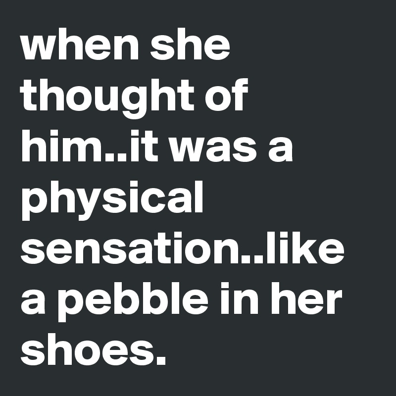 when she thought of him..it was a physical sensation..like a pebble in her shoes.