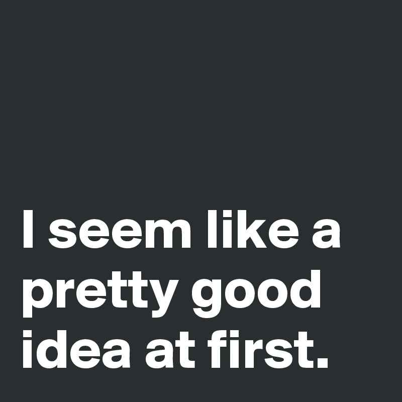 


I seem like a pretty good idea at first.