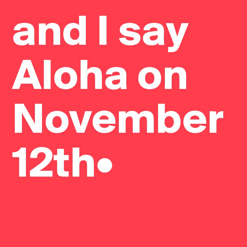 and I say Aloha on November 12th•
