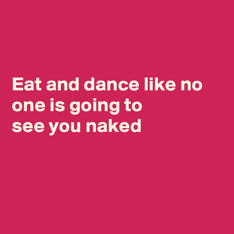 


Eat and dance like no one is going to
see you naked



