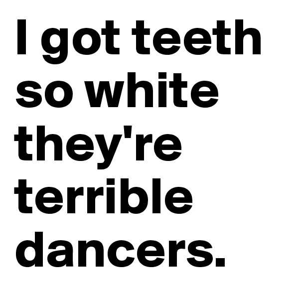 I got teeth so white they're terrible dancers.