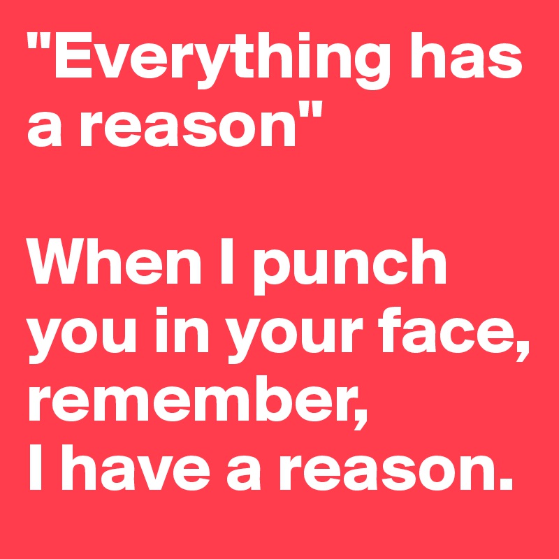 "Everything has a reason"

When I punch you in your face, remember, 
I have a reason.