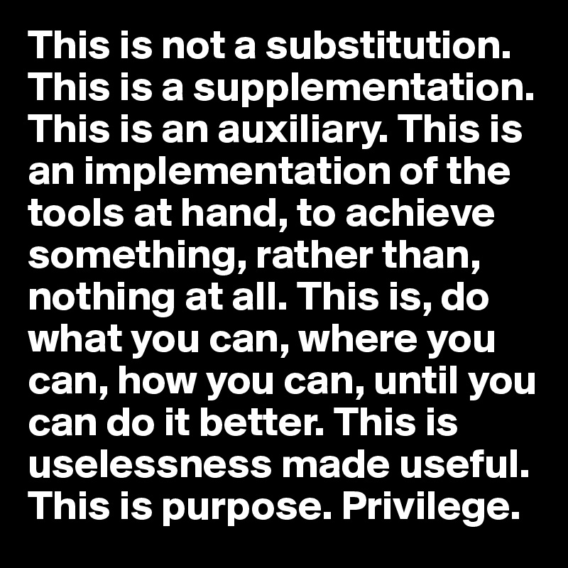 This is not a substitution. This is a supplementation. This is an auxiliary. This is an implementation of the tools at hand, to achieve something, rather than, nothing at all. This is, do what you can, where you can, how you can, until you can do it better. This is uselessness made useful. This is purpose. Privilege.