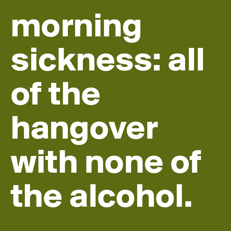 morning sickness: all of the hangover with none of the alcohol.