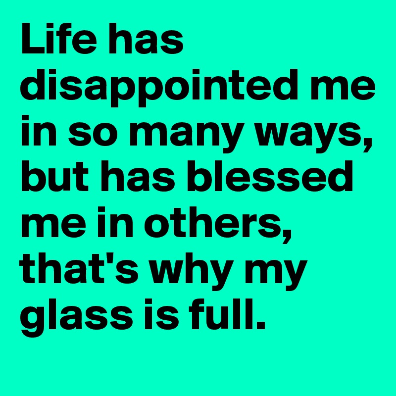 Life has disappointed me in so many ways, but has blessed me in others, that's why my glass is full.