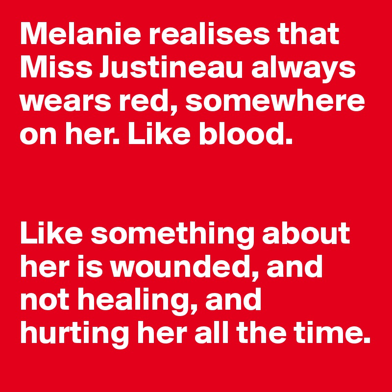 Melanie realises that Miss Justineau always wears red, somewhere on her. Like blood. 


Like something about her is wounded, and not healing, and hurting her all the time.