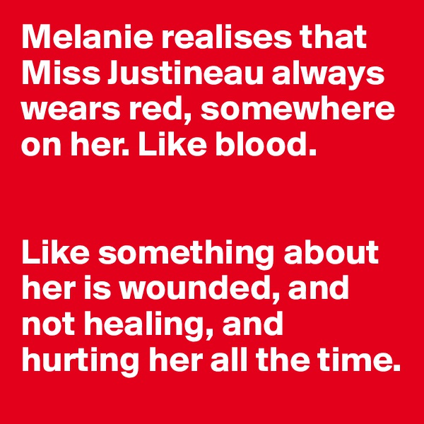 Melanie realises that Miss Justineau always wears red, somewhere on her. Like blood. 


Like something about her is wounded, and not healing, and hurting her all the time.