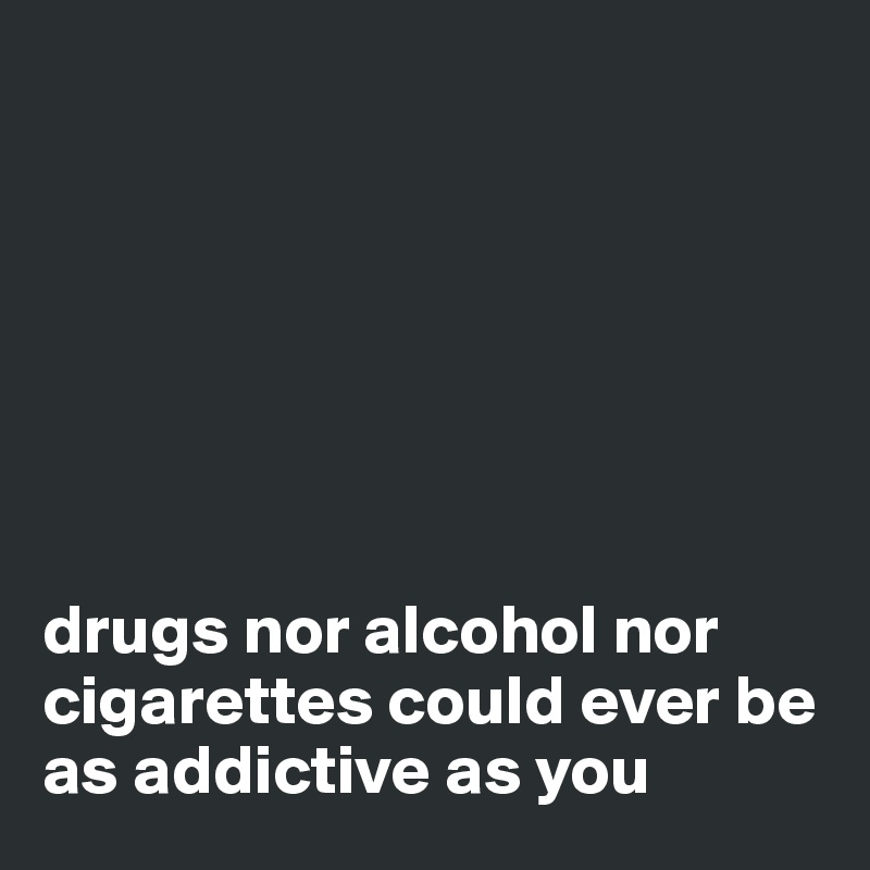 







drugs nor alcohol nor cigarettes could ever be as addictive as you