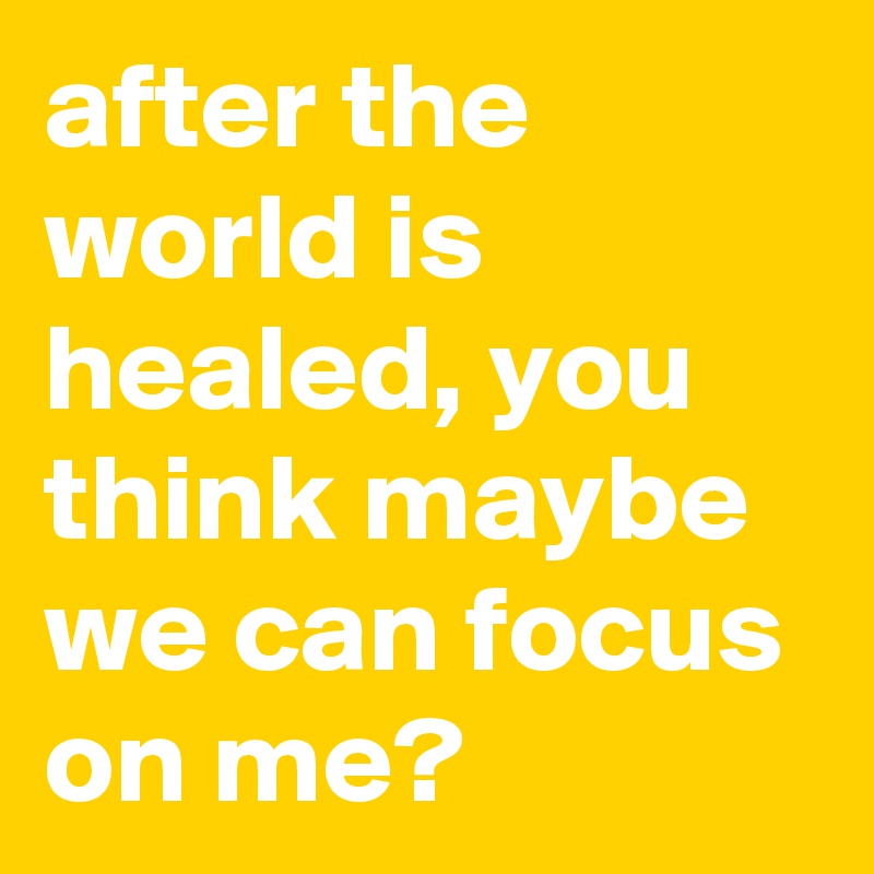 after the world is healed, you think maybe we can focus on me?