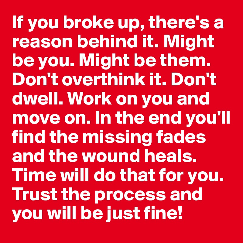 If you broke up, there's a reason behind it. Might be you. Might be them. Don't overthink it. Don't dwell. Work on you and move on. In the end you'll find the missing fades and the wound heals. Time will do that for you. Trust the process and you will be just fine!