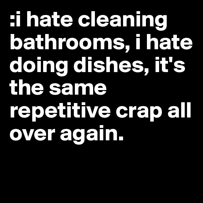 :i hate cleaning bathrooms, i hate doing dishes, it's the same repetitive crap all over again. 
