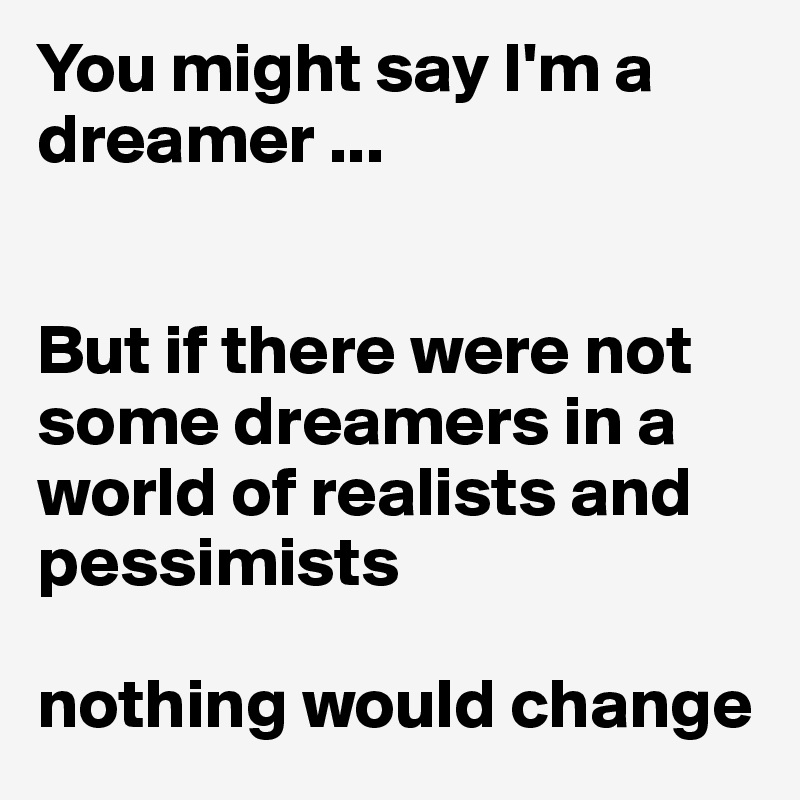 You might say I'm a dreamer ...


But if there were not some dreamers in a world of realists and pessimists

nothing would change