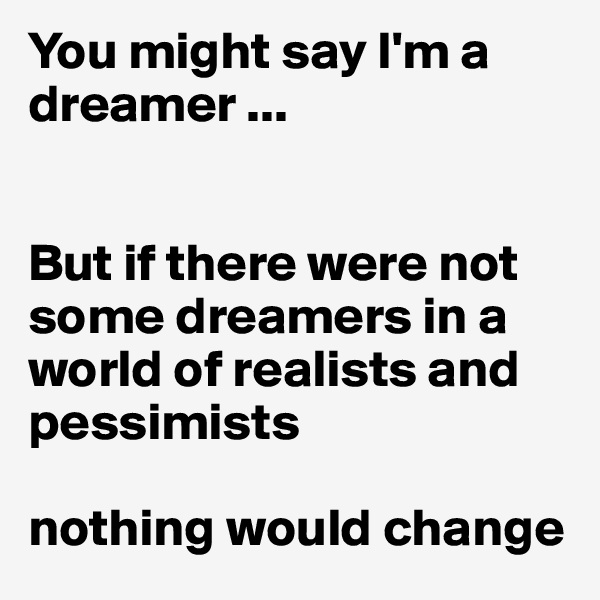 You might say I'm a dreamer ...


But if there were not some dreamers in a world of realists and pessimists

nothing would change