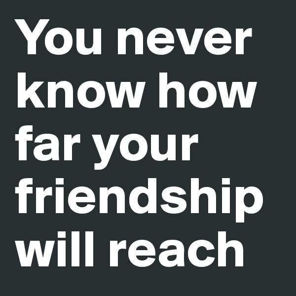 You never know how far your friendship will reach