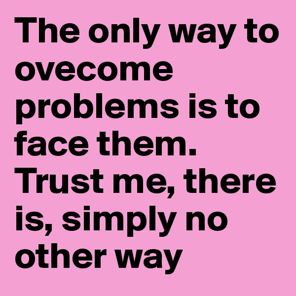 The only way to ovecome problems is to face them.
Trust me, there is, simply no other way