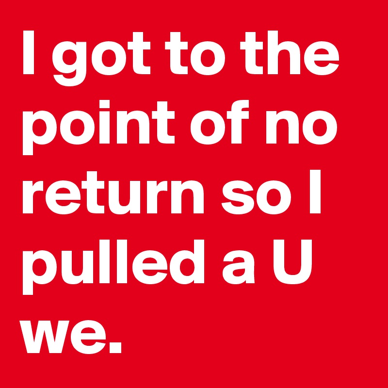 I got to the point of no return so I pulled a U we.
