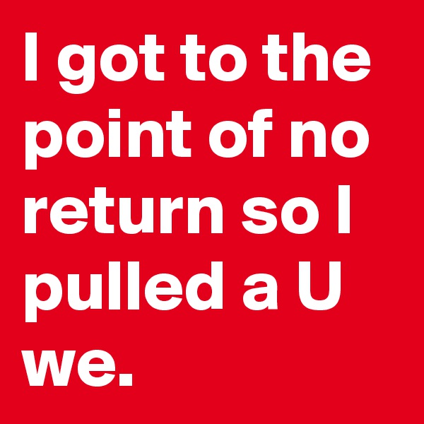 I got to the point of no return so I pulled a U we.