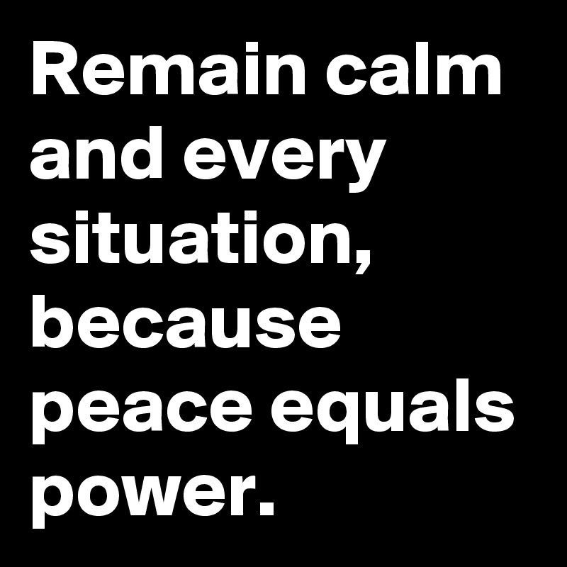 Remain calm and every situation, because peace equals power.
