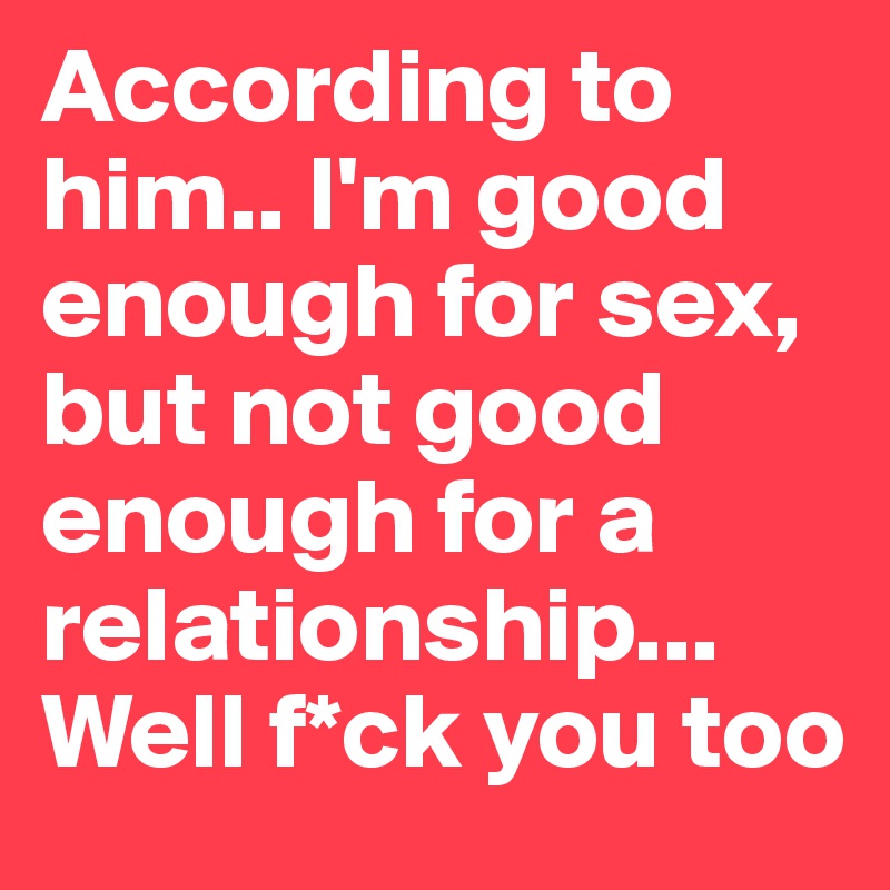 According to him.. I'm good enough for sex, but not good enough for a relationship...
Well f*ck you too