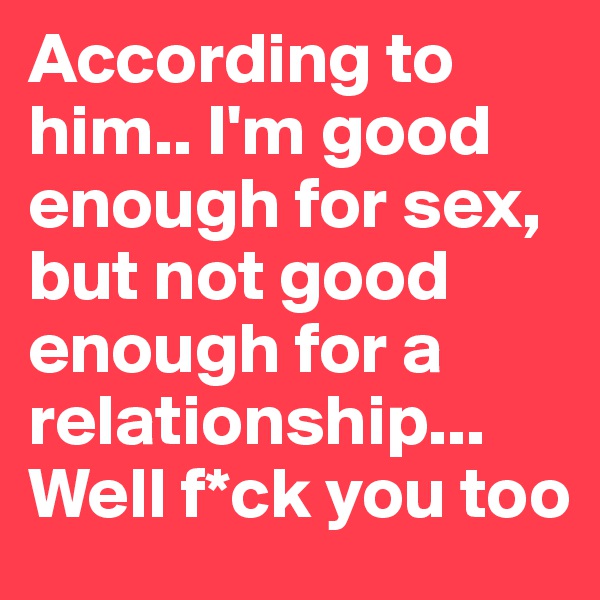 According to him.. I'm good enough for sex, but not good enough for a relationship...
Well f*ck you too