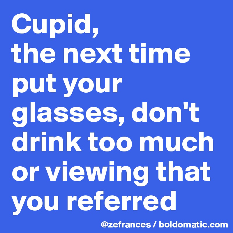 Cupid, 
the next time put your glasses, don't drink too much or viewing that you referred