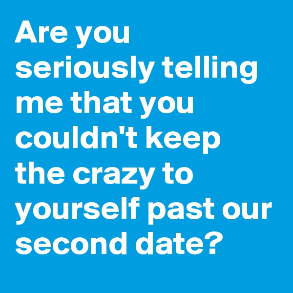 Are you seriously telling me that you couldn't keep the crazy to yourself past our second date?