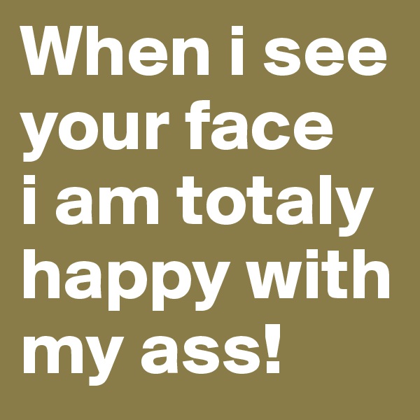 When i see your face 
i am totaly happy with my ass!