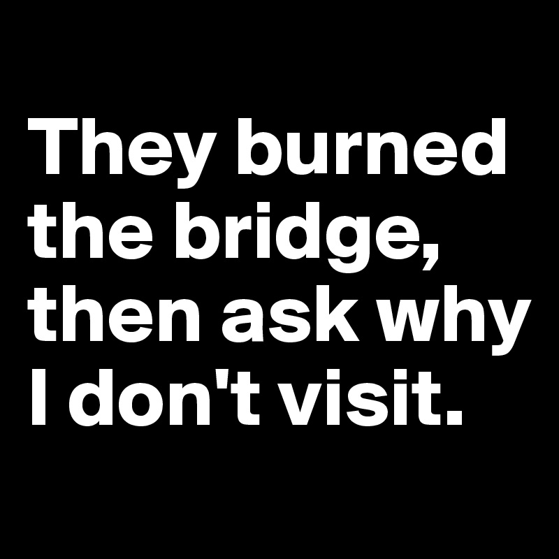 
They burned the bridge, then ask why I don't visit.