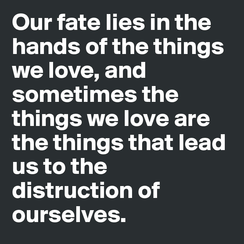 Our fate lies in the hands of the things we love, and sometimes the things we love are the things that lead us to the distruction of ourselves. 