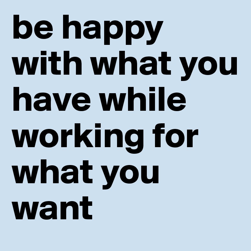 be happy with what you have while working for what you want