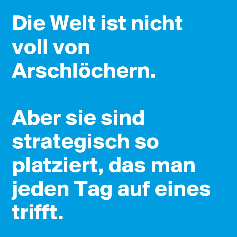Die Welt ist nicht voll von Arschlöchern. 

Aber sie sind strategisch so platziert, das man jeden Tag auf eines trifft. 