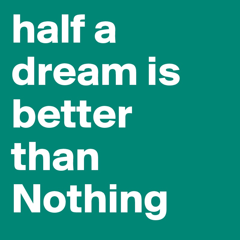 half a dream is better than
Nothing