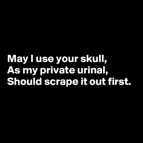 



May I use your skull,
As my private urinal,
Should scrape it out first.




