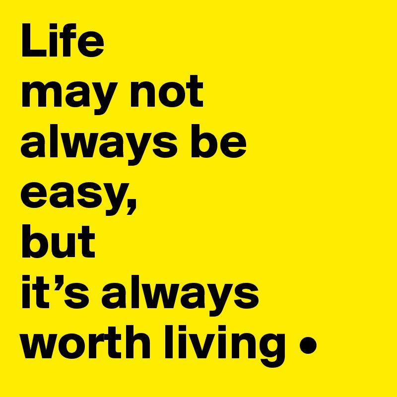Life
may not
always be
easy,
but
it’s always
worth living •