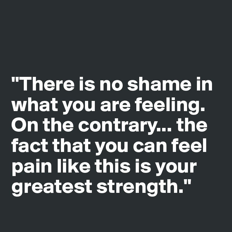 


"There is no shame in what you are feeling. On the contrary... the fact that you can feel pain like this is your greatest strength."
