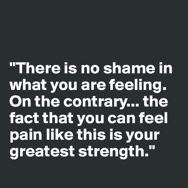 


"There is no shame in what you are feeling. On the contrary... the fact that you can feel pain like this is your greatest strength."
