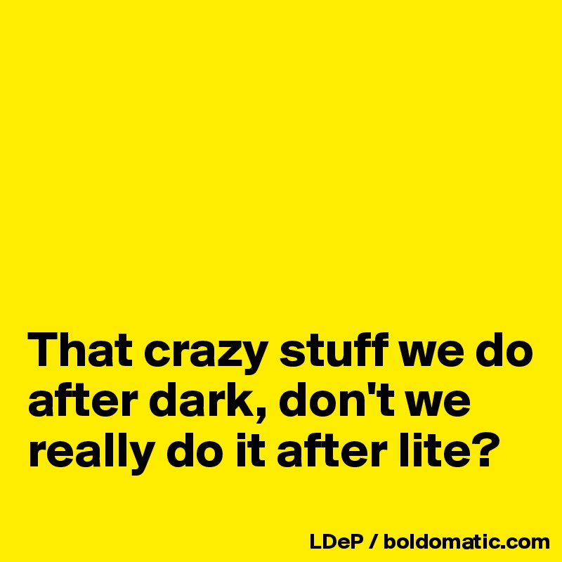 





That crazy stuff we do after dark, don't we really do it after lite?