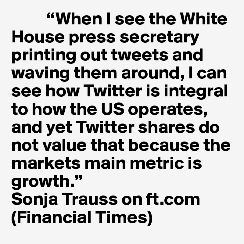 	“When I see the White House press secretary printing out tweets and waving them around, I can see how Twitter is integral to how the US operates, and yet Twitter shares do not value that because the markets main metric is growth.” 
Sonja Trauss on ft.com (Financial Times)