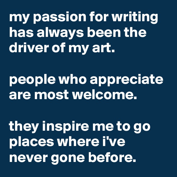 my passion for writing has always been the driver of my art.

people who appreciate are most welcome.

they inspire me to go places where i've never gone before.
