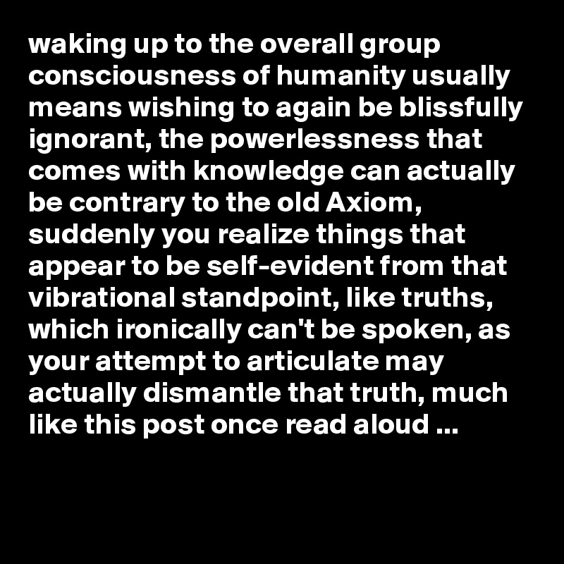 waking up to the overall group consciousness of humanity usually means wishing to again be blissfully ignorant, the powerlessness that comes with knowledge can actually be contrary to the old Axiom, suddenly you realize things that appear to be self-evident from that vibrational standpoint, like truths, which ironically can't be spoken, as your attempt to articulate may actually dismantle that truth, much like this post once read aloud ...

