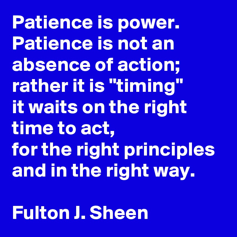 Patience is power.
Patience is not an absence of action;
rather it is "timing"
it waits on the right time to act,
for the right principles
and in the right way.

Fulton J. Sheen