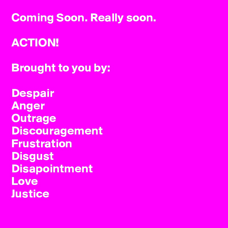 Coming Soon. Really soon.

ACTION!

Brought to you by: 

Despair
Anger 
Outrage
Discouragement
Frustration
Disgust
Disapointment
Love
Justice
