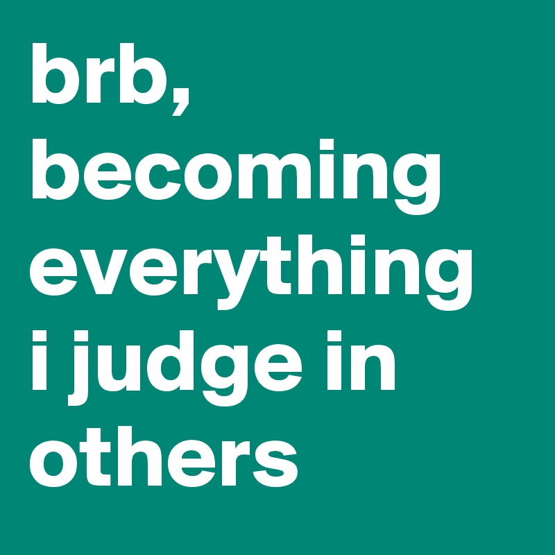 brb, becoming everything i judge in others