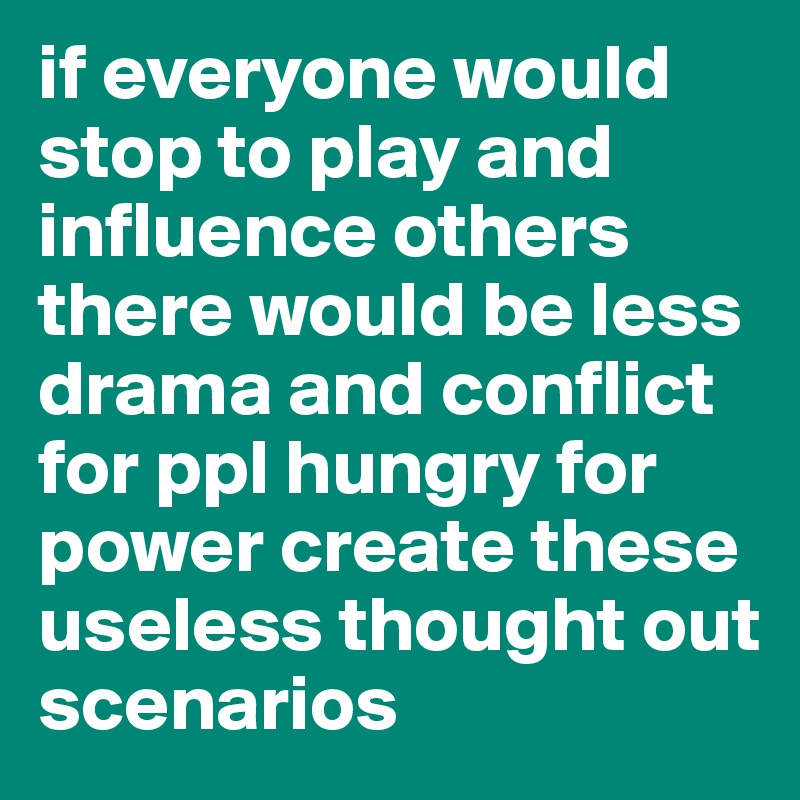 if everyone would stop to play and influence others there would be less drama and conflict for ppl hungry for power create these useless thought out scenarios