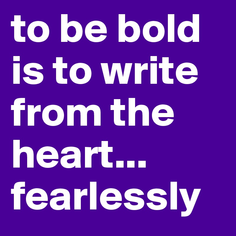 to be bold is to write from the heart... fearlessly