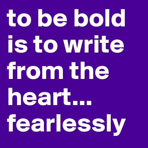 to be bold is to write from the heart... fearlessly