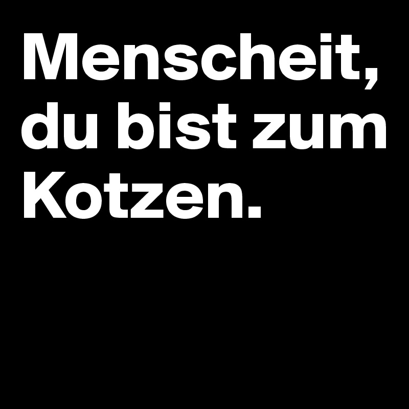 Menscheit, du bist zum Kotzen.

